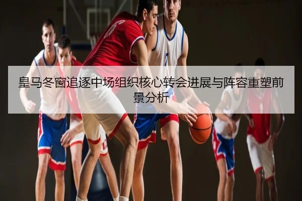皇马冬窗追逐中场组织核心转会进展与阵容重塑前景分析