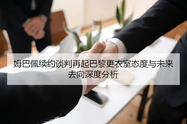 姆巴佩续约谈判再起巴黎更衣室态度与未来去向深度分析