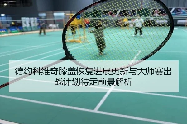 德约科维奇膝盖恢复进展更新与大师赛出战计划待定前景解析